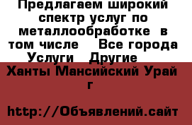 Предлагаем широкий спектр услуг по металлообработке, в том числе: - Все города Услуги » Другие   . Ханты-Мансийский,Урай г.